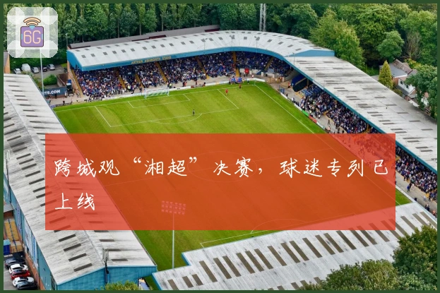 跨城观“湘超”决赛，球迷专列已上线