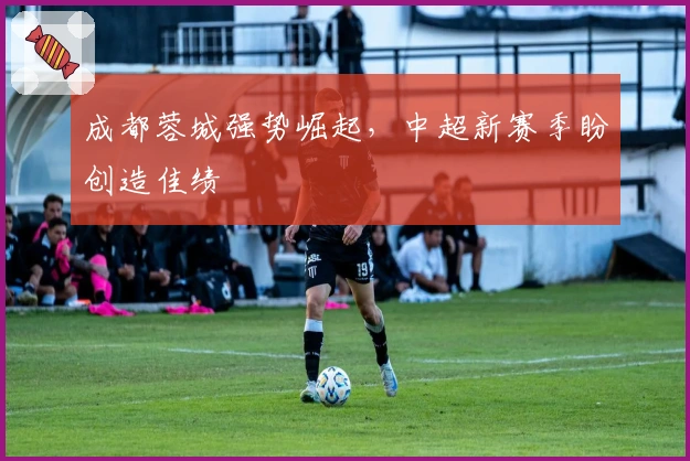 成都蓉城强势崛起，中超新赛季盼创造佳绩