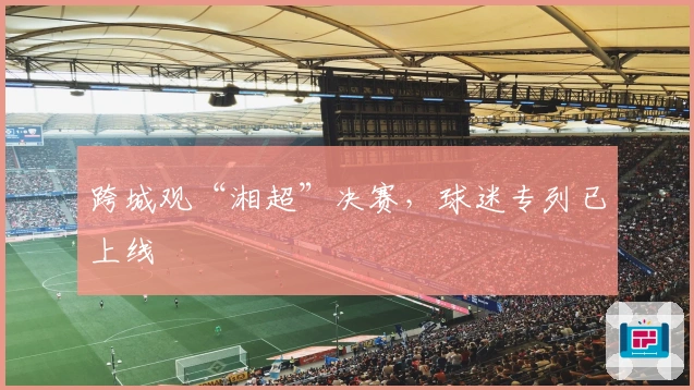 跨城观“湘超”决赛，球迷专列已上线