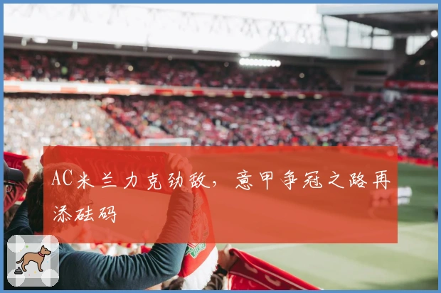 AC米兰力克劲敌，意甲争冠之路再添砝码