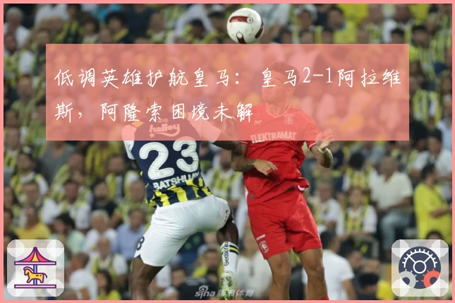 低调英雄护航皇马：皇马2-1阿拉维斯，阿隆索困境未解
