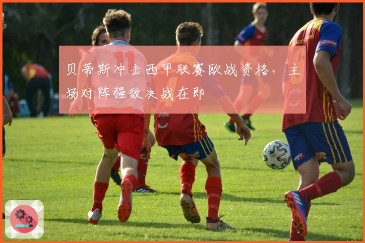 贝蒂斯冲击西甲联赛欧战资格，主场对阵强敌决战在即