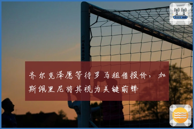 齐尔克泽愿等待罗马租借报价，加斯佩里尼将其视为关键前锋