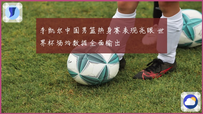 李凯尔中国男篮热身赛表现亮眼 世界杯场均数据全面输出