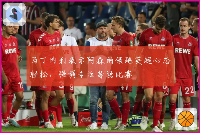 马丁内利表示阿森纳领跑英超心态轻松，强调专注每场比赛