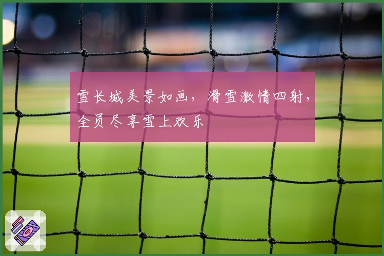 雪长城美景如画，滑雪激情四射，全员尽享雪上欢乐