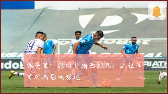 佩德里：期待与梅西相见，这位传奇对我影响深远