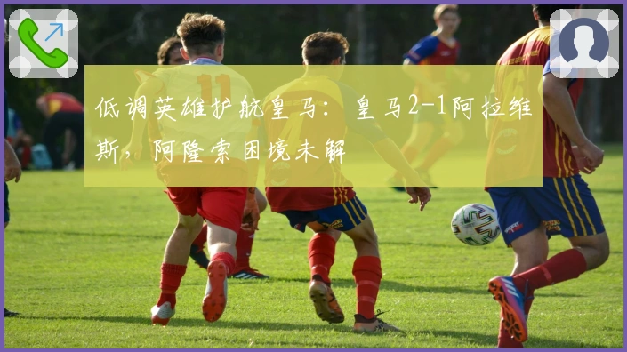 低调英雄护航皇马：皇马2-1阿拉维斯，阿隆索困境未解