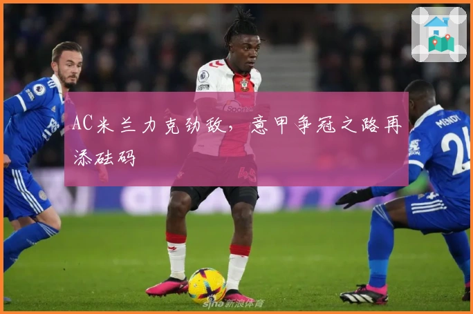 AC米兰力克劲敌，意甲争冠之路再添砝码