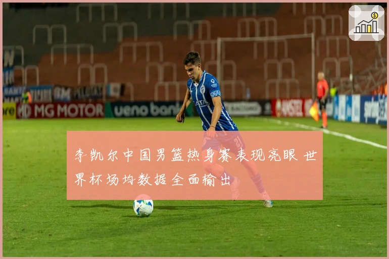 李凯尔中国男篮热身赛表现亮眼 世界杯场均数据全面输出