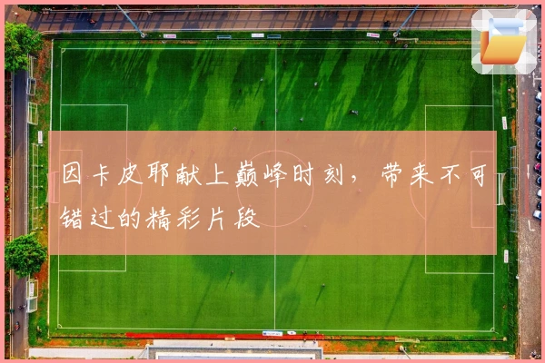 因卡皮耶献上巅峰时刻，带来不可错过的精彩片段