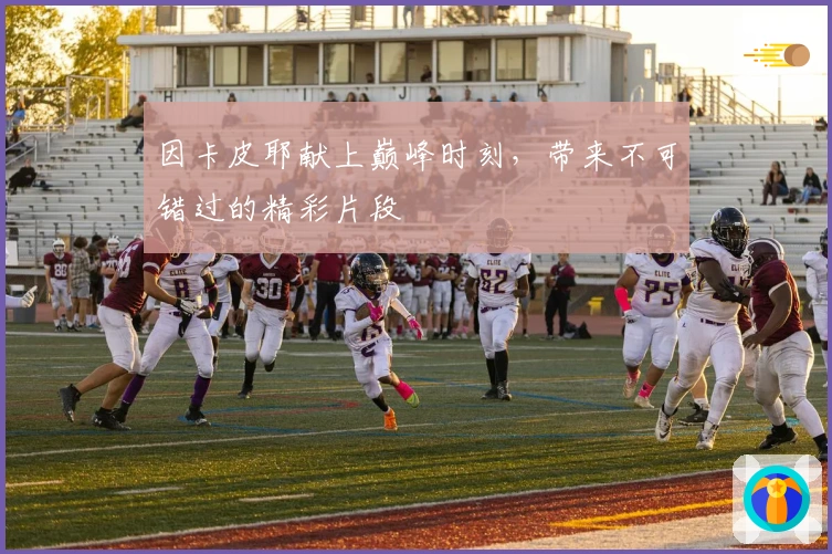 因卡皮耶献上巅峰时刻，带来不可错过的精彩片段