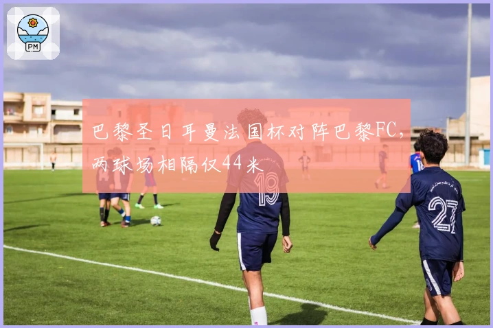 巴黎圣日耳曼法国杯对阵巴黎FC，两球场相隔仅44米